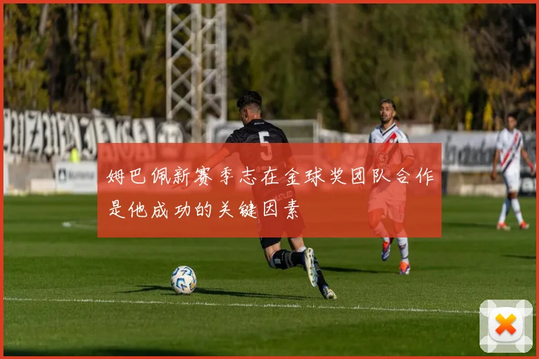 姆巴佩新赛季志在金球奖团队合作是他成功的关键因素
