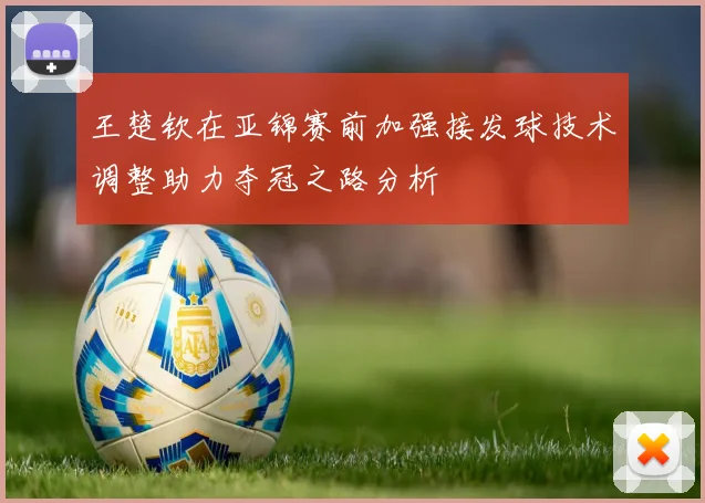 王楚钦在亚锦赛前加强接发球技术调整助力夺冠之路分析