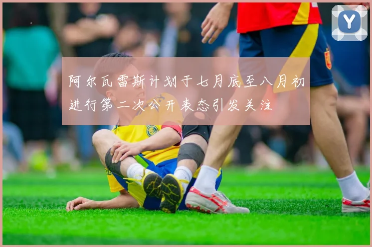 阿尔瓦雷斯计划于七月底至八月初进行第二次公开表态引发关注