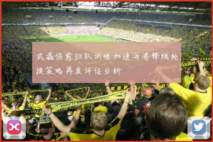 武磊伤愈归队训练加速海港锋线轮换策略再度评估分析