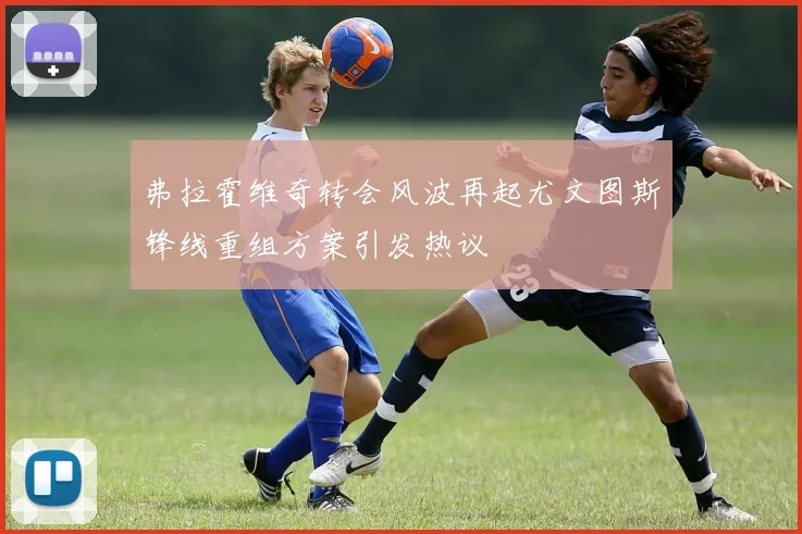 弗拉霍维奇转会风波再起尤文图斯锋线重组方案引发热议