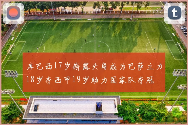 库巴西17岁崭露头角成为巴萨主力18岁夺西甲19岁助力国家队夺冠