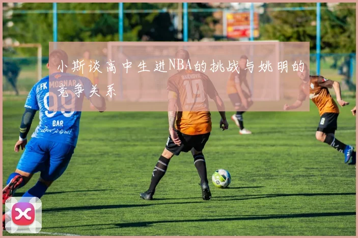 小斯谈高中生进NBA的挑战与姚明的竞争关系